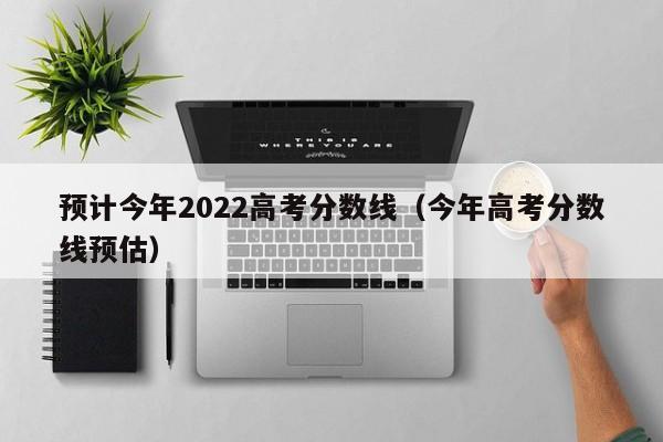 预计今年2022高考分数线（今年高考分数线预估）