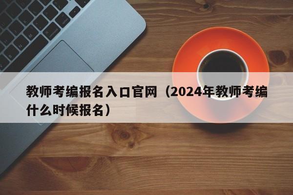 教师考编报名入口官网（2024年教师考编什么时候报名）