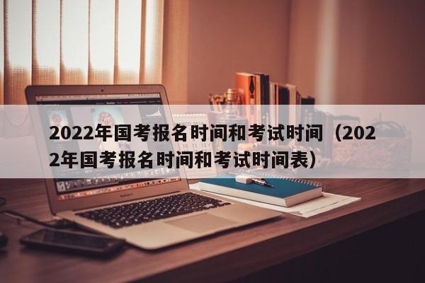 2022年国考报名时间和考试时间（2022年国考报名时间和考试时间表）