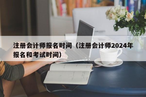 注册会计师报名时间（注册会计师2024年报名和考试时间）