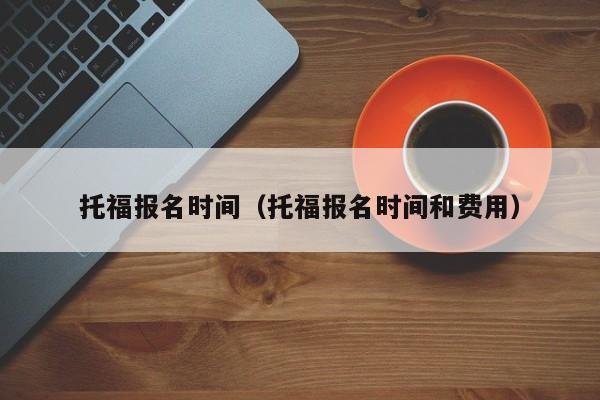 托福报名时间（托福报名时间和费用）