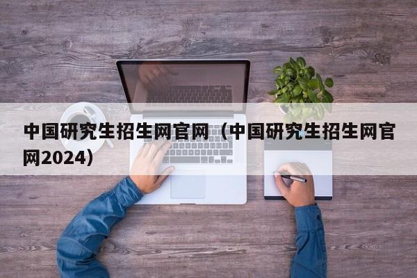 中国研究生招生网官网（中国研究生招生网官网2024）