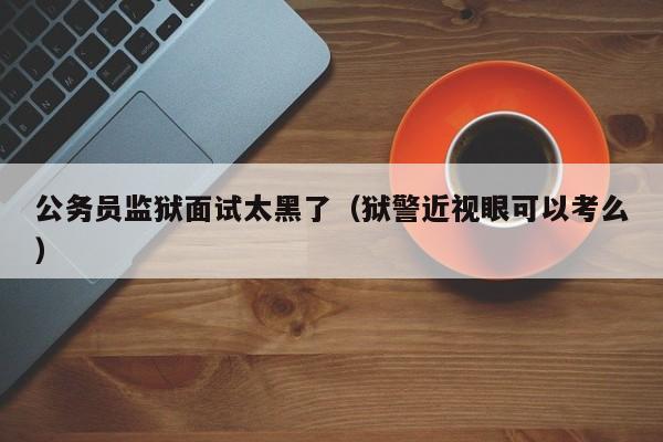 公务员监狱面试太黑了（狱警近视眼可以考么）