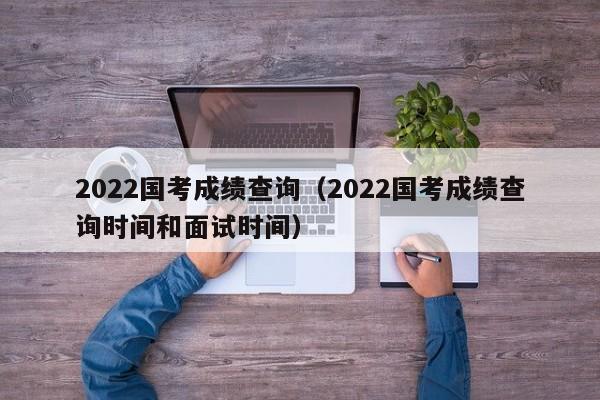 2022国考成绩查询（2022国考成绩查询时间和面试时间）