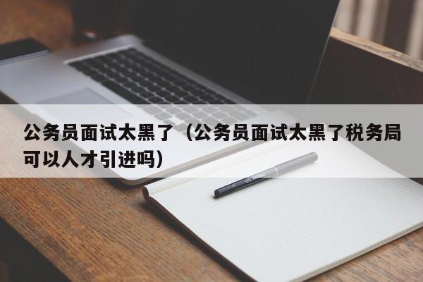 公务员面试太黑了（公务员面试太黑了税务局可以人才引进吗）